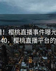 荒唐离谱！樱桃直播事件曝光 · 热点540，樱桃直播平台的