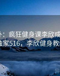 娱乐八卦：疯狂健身课李欣成了焦点 · 独家516，李欣健身教练