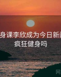 疯狂健身课李欣成为今日新闻焦点，疯狂健身吗