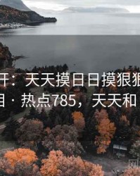 谜团解开：天天摸日日摸狠狠添高潮喷的真相 · 热点785，天天和日日区别