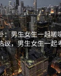 热搜八卦：男生女生一起嗟嗟嗟引发热议，男生女生一起考