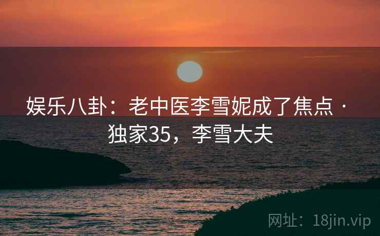 娱乐八卦：老中医李雪妮成了焦点 · 独家35，李雪大夫