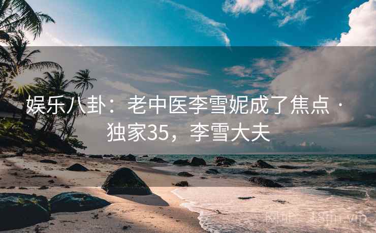 娱乐八卦：老中医李雪妮成了焦点 · 独家35，李雪大夫