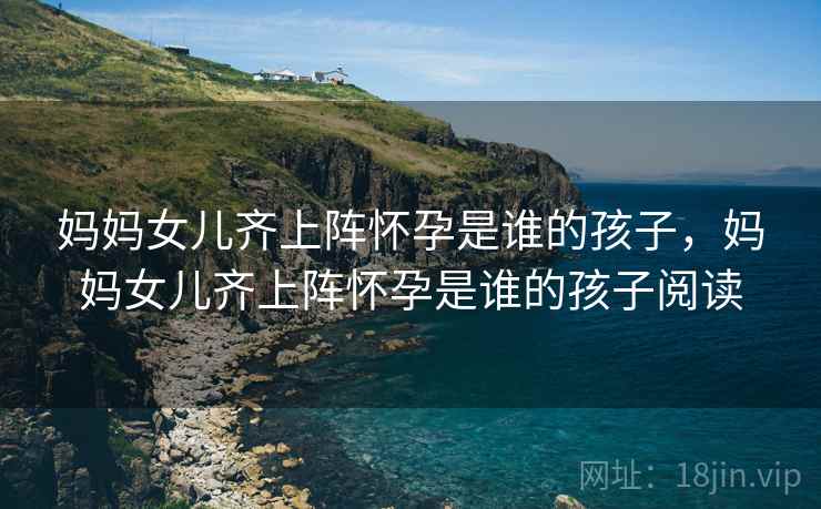 妈妈女儿齐上阵怀孕是谁的孩子，妈妈女儿齐上阵怀孕是谁的孩子阅读