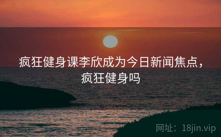 疯狂健身课李欣成为今日新闻焦点，疯狂健身吗