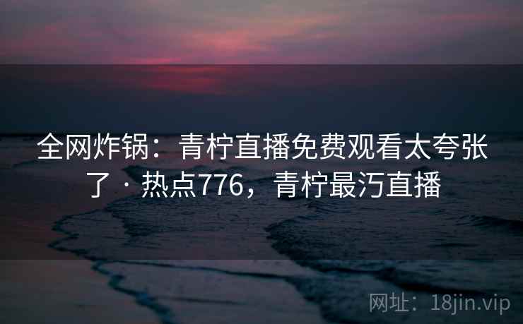 全网炸锅：青柠直播免费观看太夸张了 · 热点776，青柠最汅直播