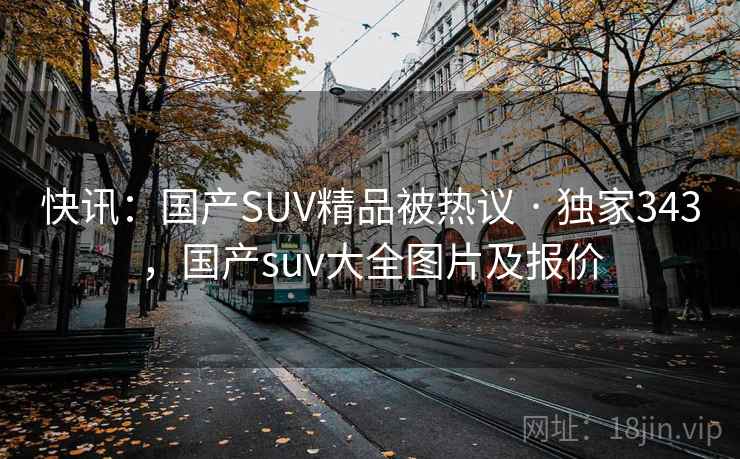 快讯：国产SUV精品被热议 · 独家343，国产suv大全图片及报价