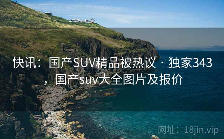 快讯：国产SUV精品被热议 · 独家343，国产suv大全图片及报价