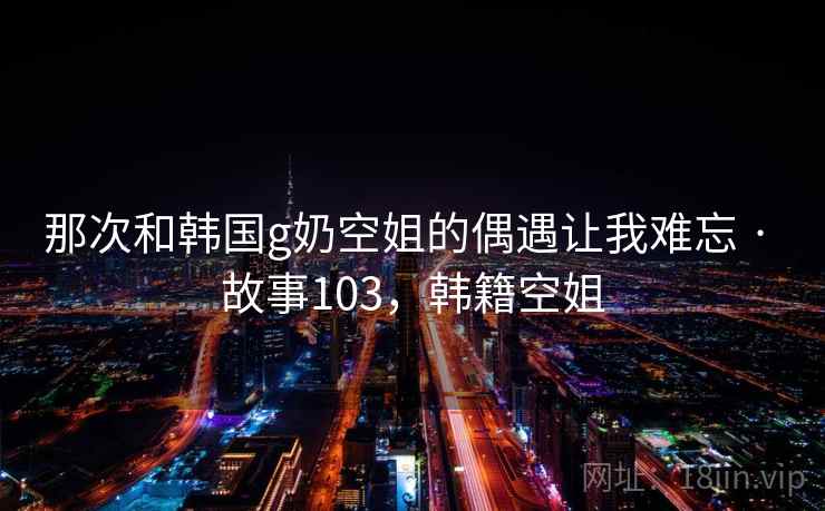 那次和韩国g奶空姐的偶遇让我难忘 · 故事103,韩籍空姐 那次和韩国g奶空姐的偶遇让我难忘 · 故事103,韩籍空姐
