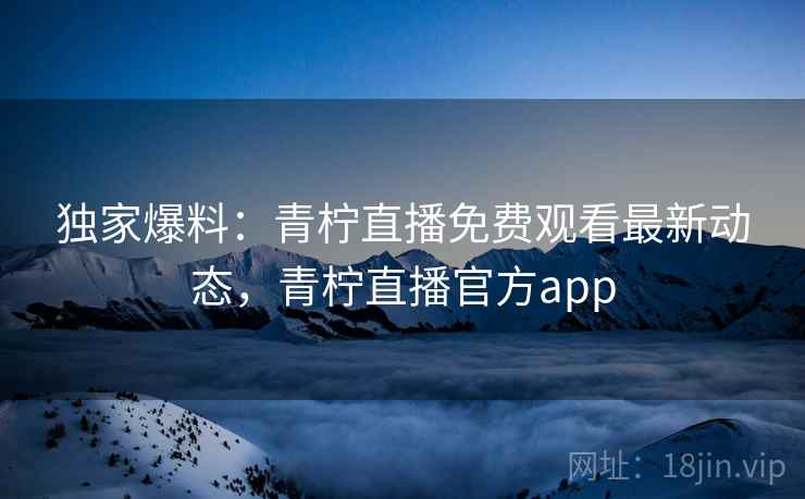 独家爆料：青柠直播免费观看最新动态，青柠直播官方app