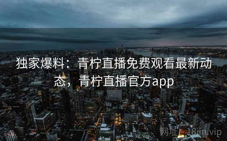独家爆料：青柠直播免费观看最新动态，青柠直播官方app
