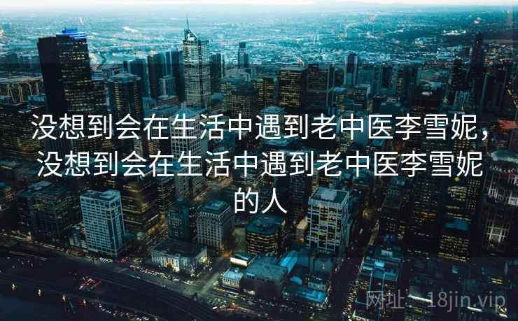 没想到会在生活中遇到老中医李雪妮，没想到会在生活中遇到老中医李雪妮的人