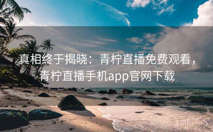 真相终于揭晓：青柠直播免费观看，青柠直播手机app官网下载