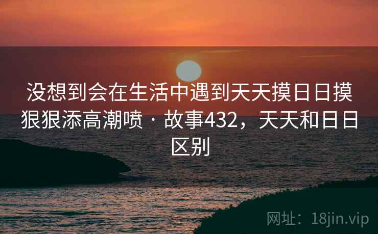 没想到会在生活中遇到天天摸日日摸狠狠添高潮喷 · 故事432，天天和日日区别