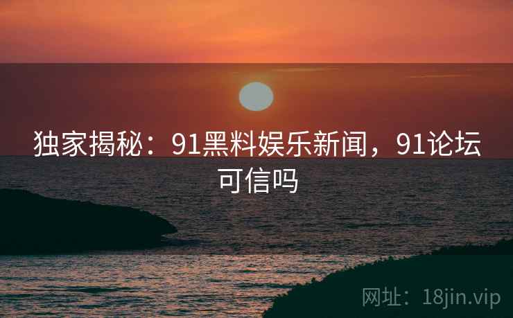 独家揭秘：91黑料娱乐新闻，91论坛可信吗