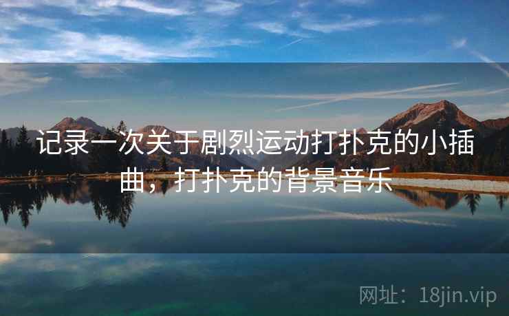 记录一次关于剧烈运动打扑克的小插曲,打扑克的背景音乐 记录一次关于剧烈运动打扑克的小插曲,打扑克的背景音乐