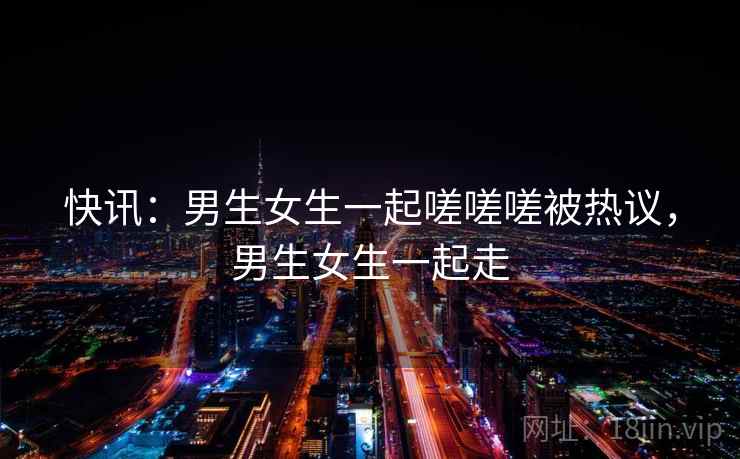 快讯:男生女生一起嗟嗟嗟被热议,男生女生一起走 快讯:男生女生一起嗟嗟嗟被热议,男生女生一起走