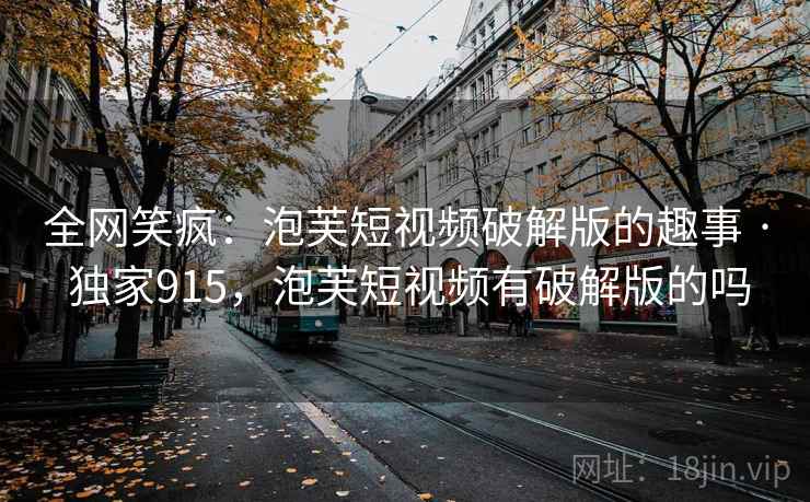 全网笑疯：泡芙短视频破解版的趣事 · 独家915，泡芙短视频有破解版的吗