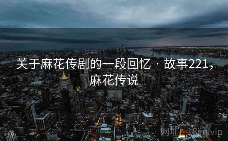 关于麻花传剧的一段回忆 · 故事221，麻花传说