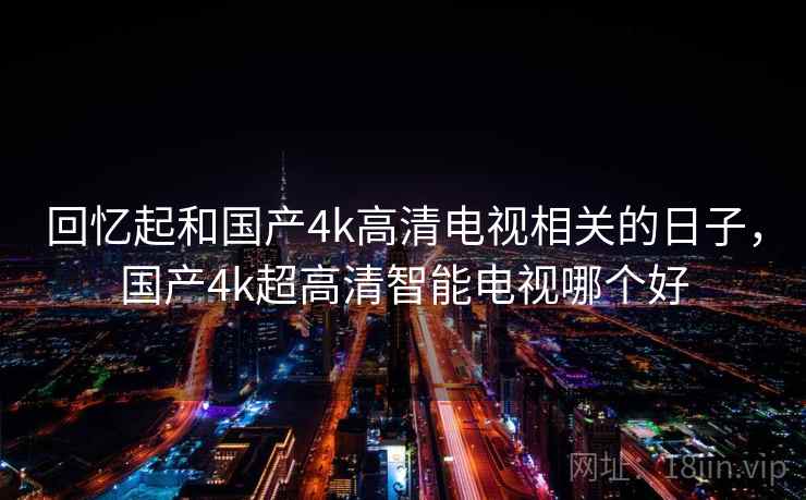 回忆起和国产4k高清电视相关的日子,国产4k超高清智能电视哪个好 回忆起和国产4k高清电视相关的日子,国产4k超高清智能电视哪个好