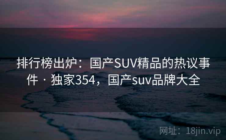 排行榜出炉：国产SUV精品的热议事件 · 独家354，国产suv品牌大全