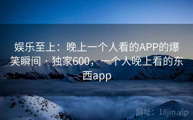 娱乐至上：晚上一个人看的APP的爆笑瞬间 · 独家600，一个人晚上看的东西app