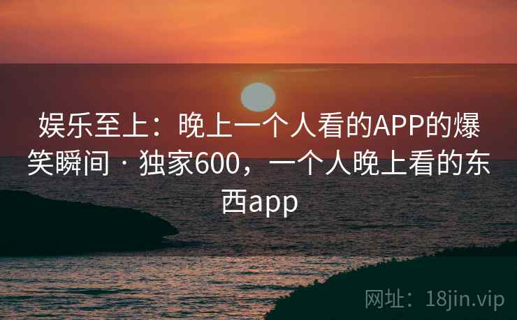 娱乐至上：晚上一个人看的APP的爆笑瞬间 · 独家600，一个人晚上看的东西app