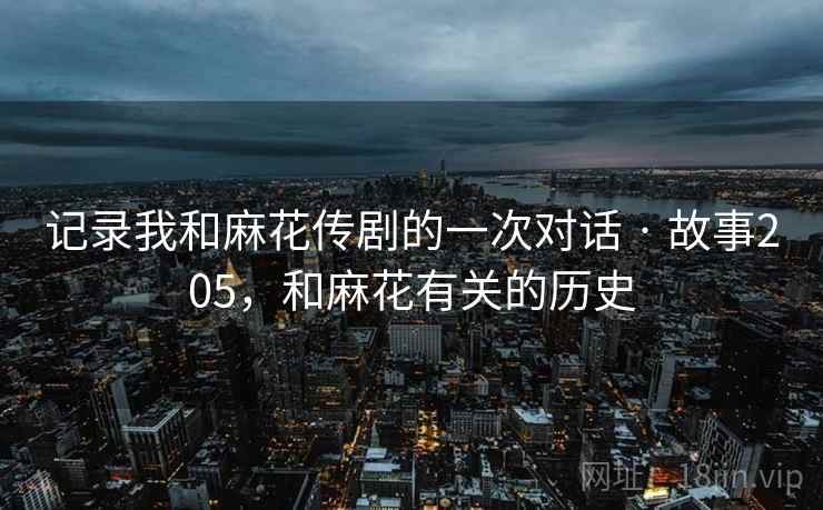 记录我和麻花传剧的一次对话 · 故事205，和麻花有关的历史