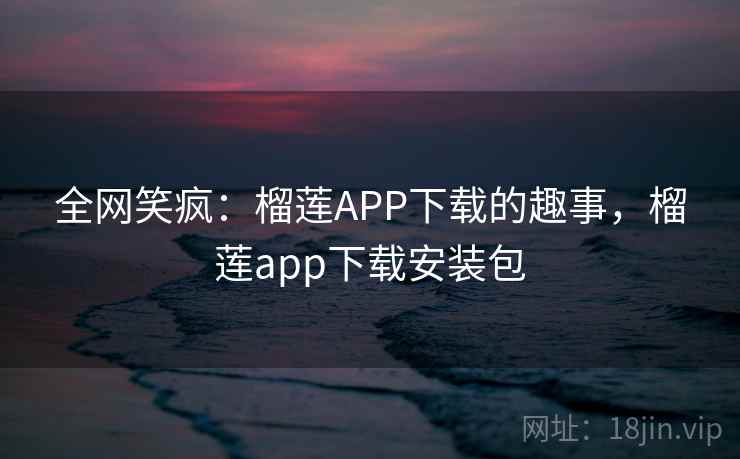 全网笑疯：榴莲APP下载的趣事，榴莲app下载安装包