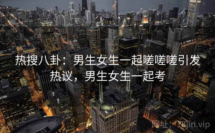 热搜八卦:男生女生一起嗟嗟嗟引发热议,男生女生一起考 热搜八卦:男生女生一起嗟嗟嗟引发热议,男生女生一起考