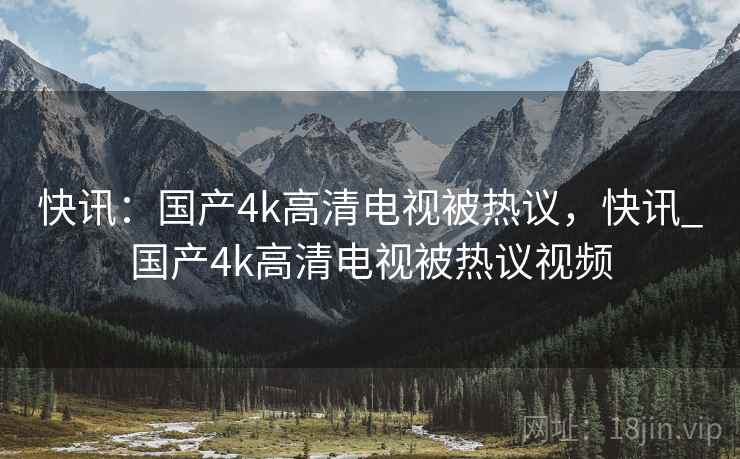 快讯：国产4k高清电视被热议，快讯_国产4k高清电视被热议视频