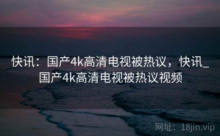 快讯：国产4k高清电视被热议，快讯_国产4k高清电视被热议视频