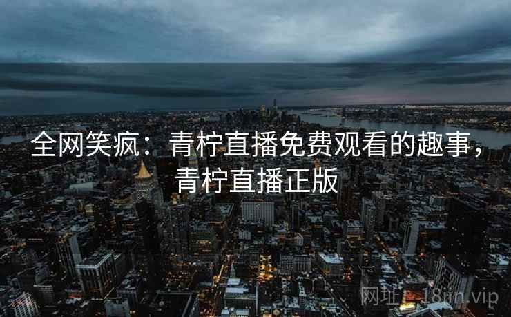全网笑疯：青柠直播免费观看的趣事，青柠直播正版