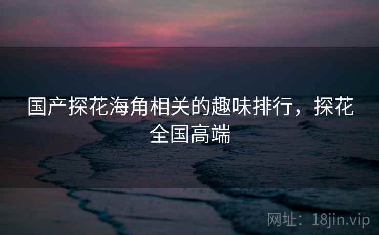 国产探花海角相关的趣味排行，探花全国高端