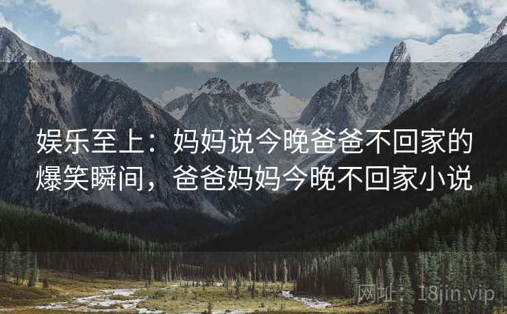 娱乐至上：妈妈说今晚爸爸不回家的爆笑瞬间，爸爸妈妈今晚不回家小说