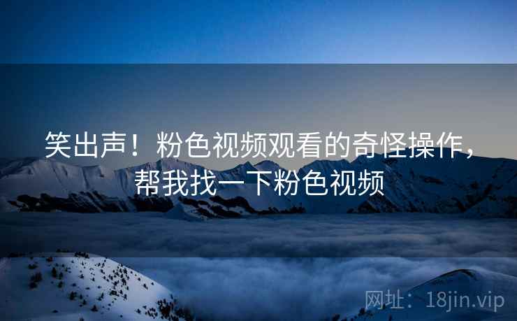 笑出声！粉色视频观看的奇怪操作，帮我找一下粉色视频