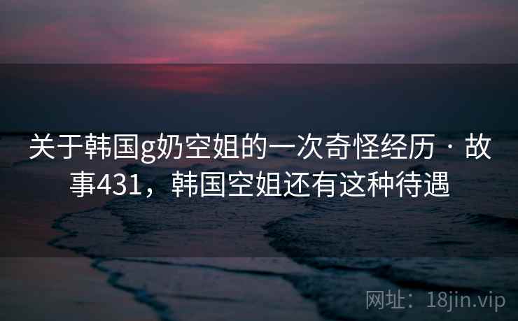 关于韩国g奶空姐的一次奇怪经历 · 故事431,韩国空姐还有这种待遇 关于韩国g奶空姐的一次奇怪经历 · 故事431,韩国空姐还有这种待遇