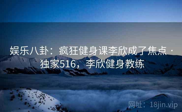 娱乐八卦:疯狂健身课李欣成了焦点 · 独家516,李欣健身教练 娱乐八卦:疯狂健身课李欣成了焦点 · 独家516,李欣健身教练