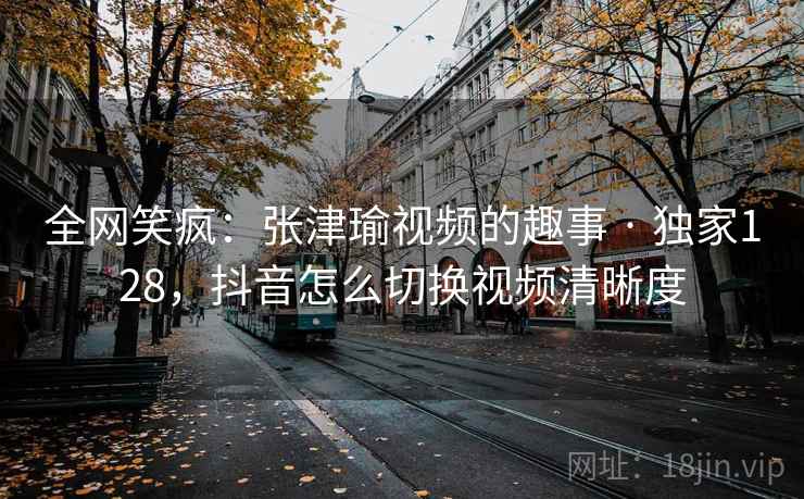全网笑疯：张津瑜视频的趣事 · 独家128，抖音怎么切换视频清晰度