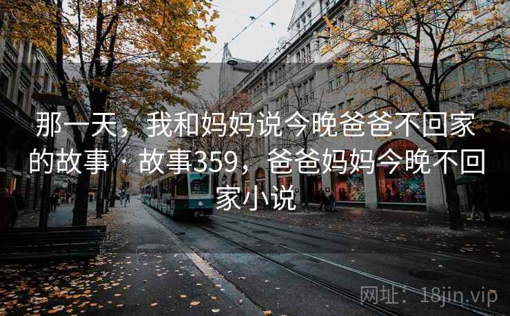 那一天,我和妈妈说今晚爸爸不回家的故事 · 故事359,爸爸妈妈今晚不回家小说 那一天,我和妈妈说今晚爸爸不回家的故事 · 故事359,爸爸妈妈今晚不回家小说