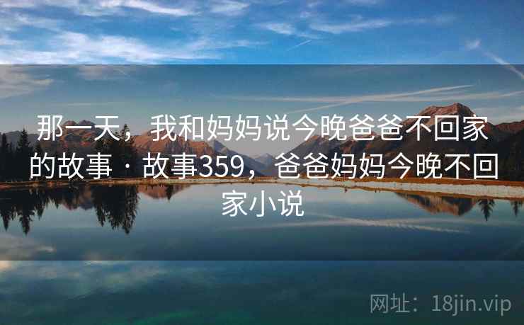那一天,我和妈妈说今晚爸爸不回家的故事 · 故事359,爸爸妈妈今晚不回家小说 那一天,我和妈妈说今晚爸爸不回家的故事 · 故事359,爸爸妈妈今晚不回家小说