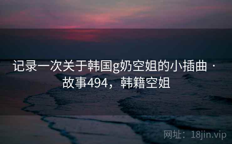 记录一次关于韩国g奶空姐的小插曲 · 故事494，韩籍空姐