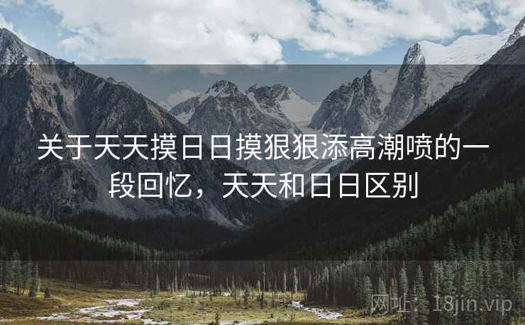 关于天天摸日日摸狠狠添高潮喷的一段回忆，天天和日日区别