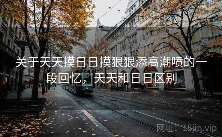关于天天摸日日摸狠狠添高潮喷的一段回忆，天天和日日区别